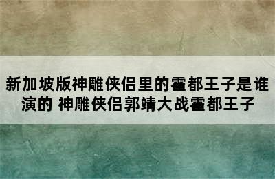 新加坡版神雕侠侣里的霍都王子是谁演的 神雕侠侣郭靖大战霍都王子